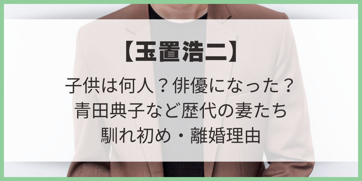 【玉置浩二】子供は何人？俳優になった？青田典子など歴代の妻たちとの馴れ初め・離婚理由 玉置玲央　薬師丸ひろ子　青田典子　安藤さと子